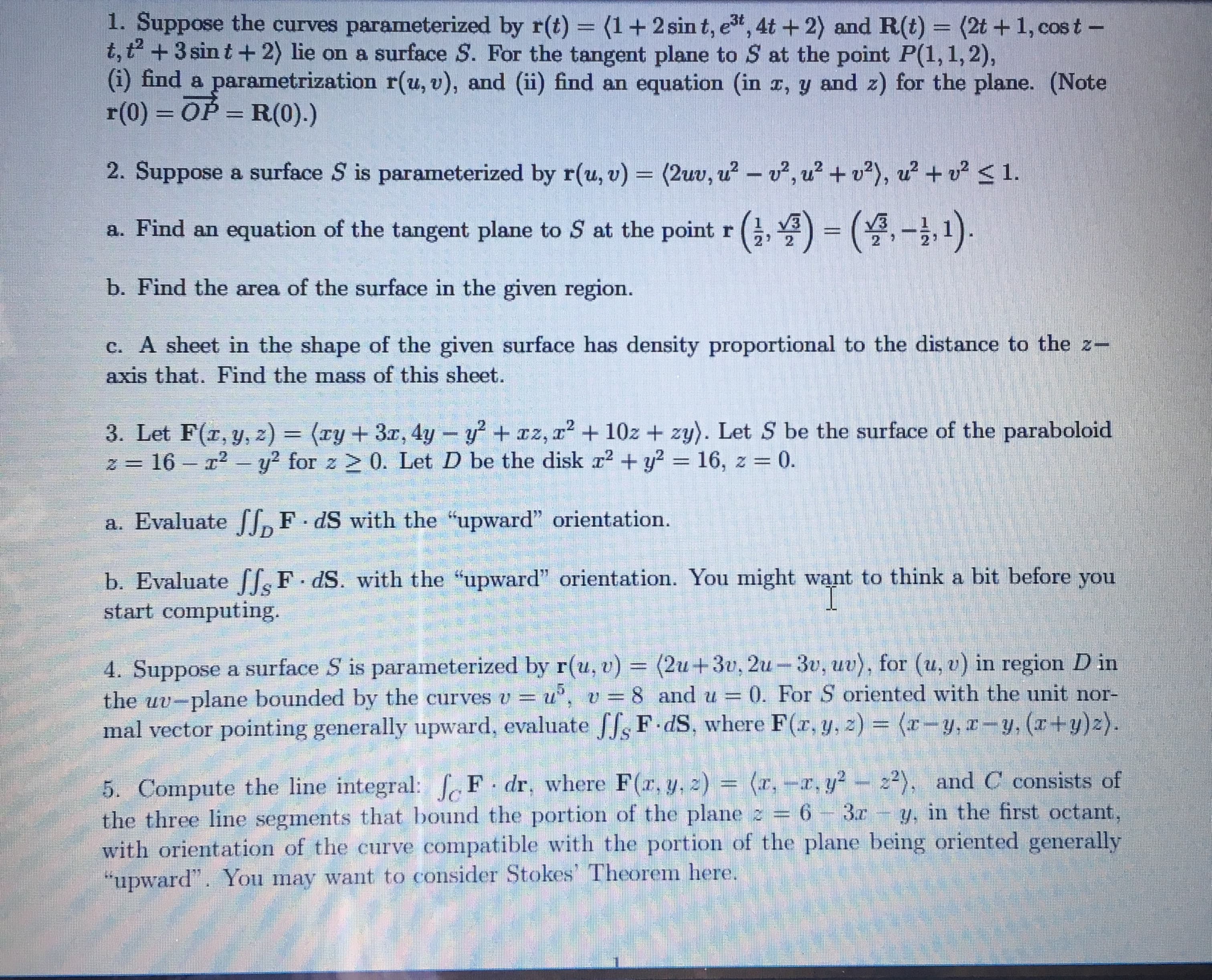 1. Suppose the curves parameterized by r(t) = (1+2 sin t, e", 4t +2) and R(t) = (2t + 1, cos t -
t,t +3 sin t+ 2) lie on a surface S. For the tangent plane to S at the point P(1, 1,2),
(i) find a parametrization r(u, v), and (ii) find an equation (in x, y and z) for the plane. (Note
r(0) = OP = R(0).)
,3t
%3D
%3D
2. Suppose a surface S is parameterized by r(u, v) = (2uv, u? - v², u? + v?), u + v? < 1.
%3D
a. Find an equation of the tangent plane to S at the point r (,4) = (4,- 1).
b. Find the area of the surface in the given region.
c. A sheet in the shape of the given surface has density proportional to the distance to the z-
axis that. Find the mass of this sheet.
3. Let F(r, y, z) = (xy+ 3x, 4y- y + z, r2 + 10z + zy). Let S be the surface of the paraboloid
z = 16 – r2 - y? for z > 0. Let D be the disk r? + y? = 16, z = 0.
%3D
%3D
a. Evaluate f,F dS with the "upward" orientation.
b. Evaluate [[F dS. with the "upward" orientation. You might want to think a bit before you
start computing.
(2u+3v, 2u-3v, uv), for (u, v) in region D in
4. Suppose a surface S is parameterized by r(u, v) =
the uv-plane bounded by the curves v = u', v =8 and u = (0. For S oriented with the unit nor-
mal vector pointing generally upward, evaluate JJs F dS, where F(r, y, z) = (r-y, z-y, (r+y)z).
5. Compute the line integral: fF dr, where F(r, y, z) = (r,-, y?- z2), and C consists of
the three line segments that bound the portion of the plane z = 6- 3r
with orientation of the curve compatible with the portion of the plane being oriented generally
"upward". You may want to consider Stokes' Theorem here.
y, in the first octant,
