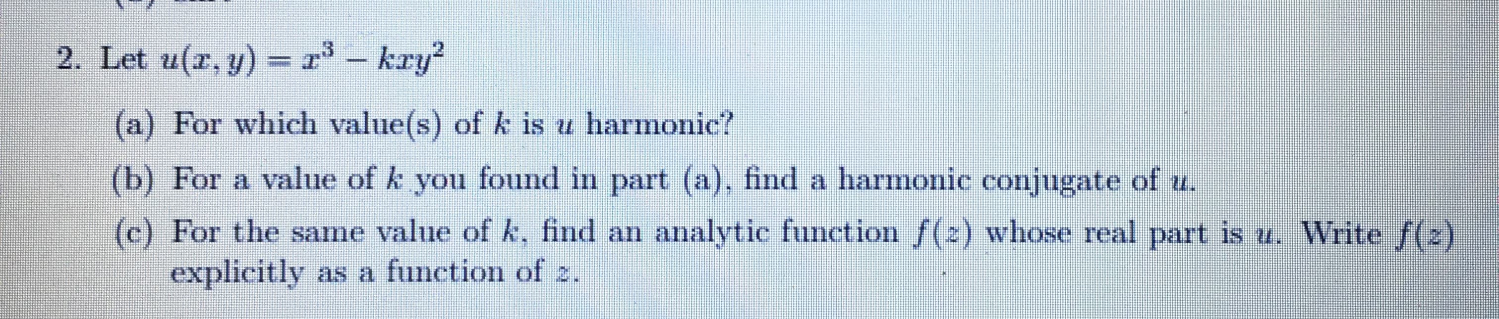 Let u(r, y) = r – kry?
73 –
-
(a) For which value(s) of k is u harmonic?
(b) For a value of k you found in part (a), find a harmonic conjugate of u.
(c) For the same value of k, find an analytic function f(2) whose real part is u. Write f(2)
explicitly as a function of 2.
