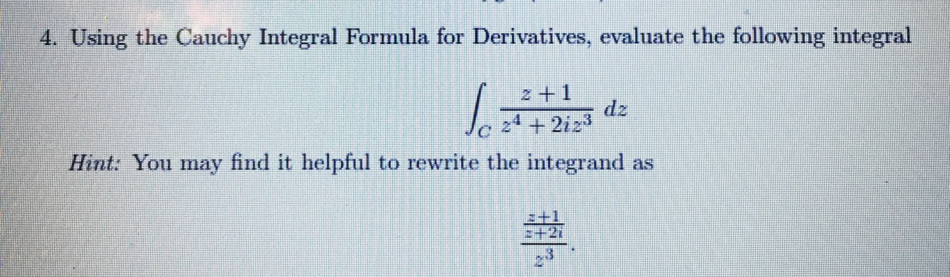 ### Application of the Cauchy Integral Formula for Derivatives

**Problem 4:** Using the Cauchy Integral Formula for Derivatives, evaluate the following integral:

\[ \int_{C} \frac{z+1}{z^4 + 2iz^3} \, dz \]

**Hint:** You may find it helpful to rewrite the integrand as:

\[ \frac{z+1}{z^4 + 2iz^3} = \frac{z + 1}{z^3(z + 2i)} \]

In the given hint, the integrand is simplified to make the application of the Cauchy Integral Formula more straightforward. From this, identify poles and suitable parameters to apply the formula correctly.