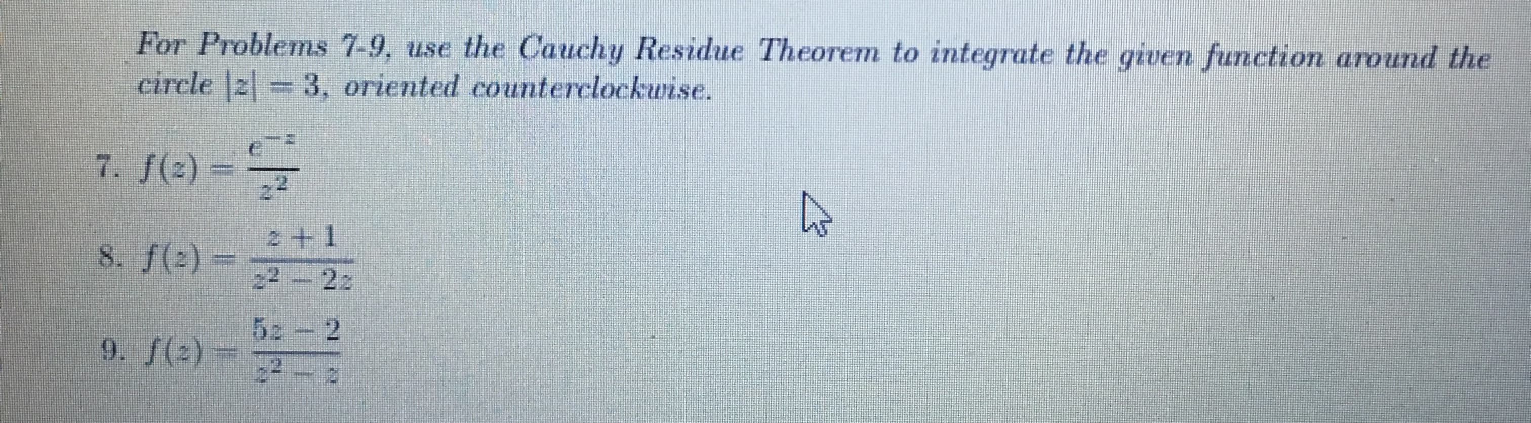 For Problems 7-9, use the Cauchy Residue Theorem to integrate the given function around the circle \(|z| = 3\), oriented counterclockwise.

7. \( f(z) = \frac{6 - z}{z^2} \)

8. \( f(z) = \frac{z + 1}{z^2 - 2z} \)

9. \( f(z) = \frac{5z - 2}{z^2 - z} \)