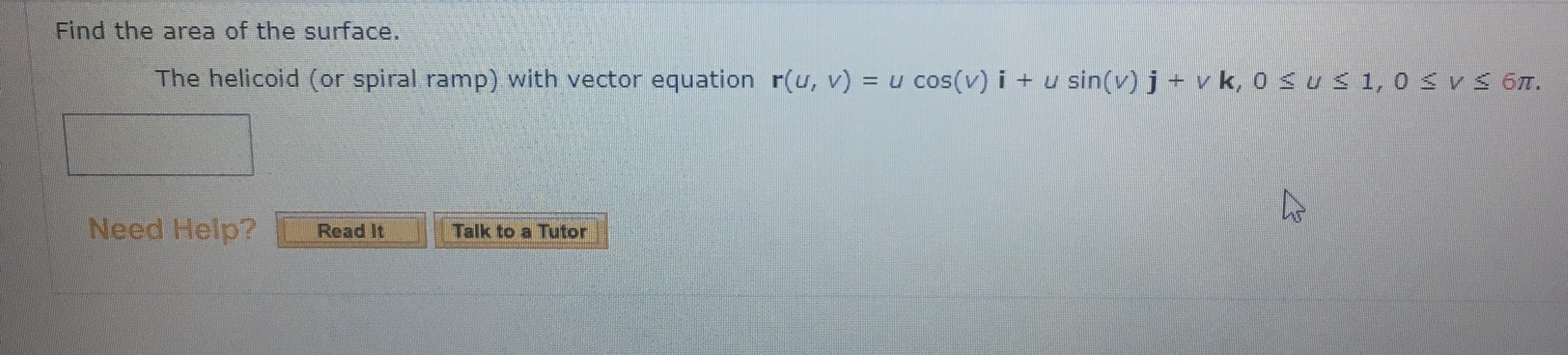 Find the area of the surface.
The helicoid (or spiral ramp) with vector equation r(u, v) = u cos(v) i + u sin(v) j + v k, 0<us1,0 SV 6M.
%3D
Need Help?
Talk to a Tutor
Read It
