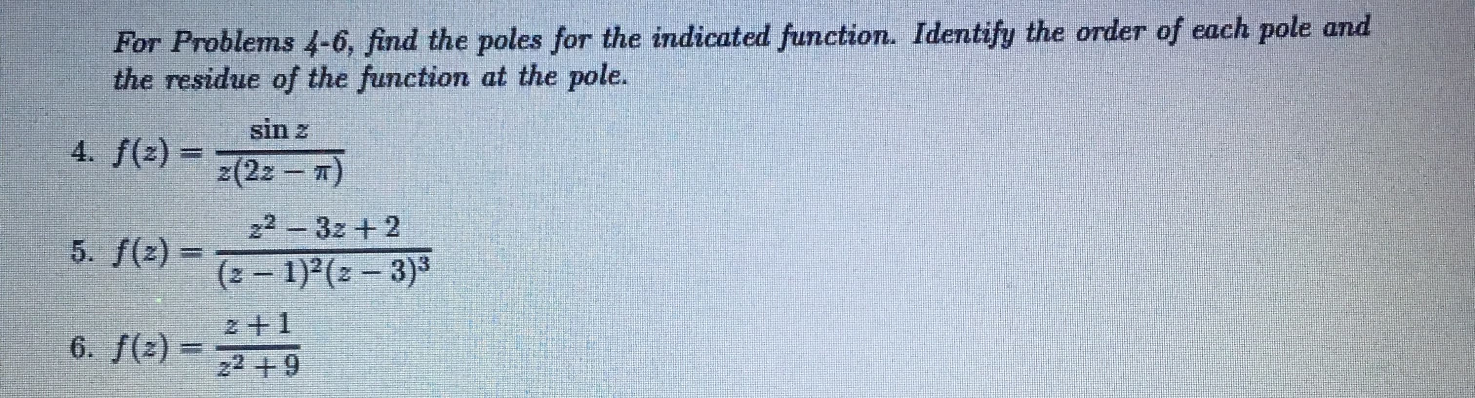 ### Complex Analysis: Identifying Poles and Residues

#### Problem Set Instructions:
For Problems 4-6, find the poles for the indicated function. Identify the order of each pole and the residue of the function at the pole.

#### Problem 4:
\[ f(z) = \frac{\sin z}{z(2z - \pi)} \]

#### Problem 5:
\[ f(z) = \frac{z^2 - 3z + 2}{(z - 1)^2 (z - 3)^3} \]

#### Problem 6:
\[ f(z) = \frac{z + 1}{z^2 + 9} \]

### Solution Guidelines:

1. **Identify the poles** by determining the values of \( z \) that make the denominator of the function zero.
2. **Determine the order** of each pole by the power to which the term corresponding to the pole is raised in the denominator.
3. **Find the residue** at each pole using appropriate residue formulas for simple and higher-order poles.

#### Example Steps for Problem 4:
1. **Identify Poles:**
   - Denominator: \( z(2z - \pi) = 0 \)
   - Poles: \( z = 0 \) and \( z = \frac{\pi}{2} \)
   
2. **Determine Order:**
   - Both poles \( z = 0 \) and \( z = \frac{\pi}{2} \) are simple poles (order 1).

3. **Find Residue:**
   - Use the formula for residue at simple pole \( z = z_0 \): 
     \[
     \text{Res}(f, z_0) = \lim_{z \to z_0} (z - z_0)f(z)
     \]
   - For \( z = 0 \): 
     \[
     \text{Res}(f, 0) = \lim_{z \to 0} \frac{\sin z}{2z - \pi} = \frac{\sin 0}{2 \cdot 0 - \pi} = 0
     \]
   - For \( z = \frac{\pi}{2} \):
     \[
     \text{Res}(f, \frac{\pi}{2}) = \lim_{z \to \frac{\