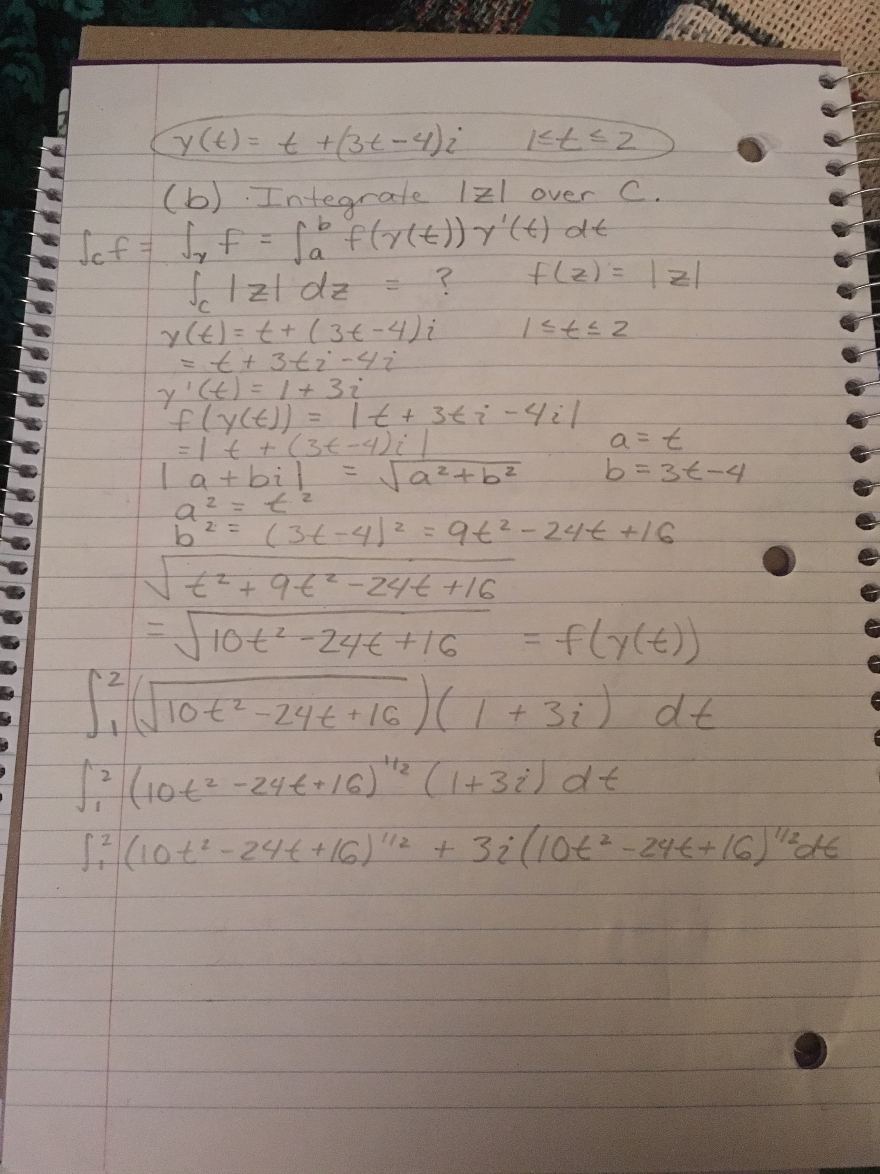 ### Integration Problem: Complex Function on a Contour

The following notes provide a detailed step-by-step solution to an integration problem involving a complex function over a specific contour \(C\).

#### Given Function and Interval
\[ \gamma(t) = t + (3t - 4)i \quad \text{for} \quad 1 \le t \le 2 \]

#### Problem Statement
(b) Integrate \(|z|\) over \(C\).

#### Integral Representation
\[ \int_C f = \int_a^b f(\gamma(t)) \gamma'(t) \, dt \]

Where
\[ f(z) = |z| \]

#### Detailed Steps:

1. **Parameterize the Function:**

   \[ \gamma(t) = t + (3t - 4)i \]
   for \( 1 \leq t \leq 2 \).

2. **Find the Derivative:**

   \[ \gamma'(t) = 1 + 3i \]

3. **Determine \(f(\gamma(t))\):**

   Since \(f(z) = |z|\),

   \[ f(\gamma(t)) = |t + (3t - 4)i| \]
   
4. **Simplify the Magnitude:**

   Let \( z = a + bi \)
   
   \[
   a = t
   \]
   \[
   b = 3t - 4
   \]
   
   The magnitude \( |z| \) is:
   
   \[
   |z| = \sqrt{a^2 + b^2}
   \]
   
   Substitute \(a\) and \(b\):
   
   \[
   a^2 = t^2
   \]
   
   \[
   b^2 = (3t - 4)^2 = 9t^2 - 24t + 16
   \]
   
   \[
   |z| = \sqrt{t^2 + 9t^2 - 24t + 16} = \sqrt{10t^2 - 24t + 16}
   \]

5. **Integral Formulation:**

   Substitute back into the integral
   
   \[
   \int_1^2 \left( \sqrt{10t^2 - 24t + 16} \right)(1 +