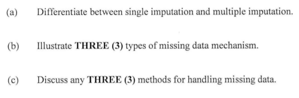 (a)
Differentiate between single imputation and multiple imputation.
(b)
Illustrate THREE (3) types of missing data mechanism.
(c)
Discuss any THREE (3) methods for handling missing data.
