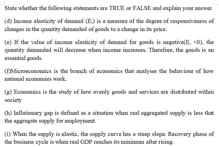 State whether the following statements are TRUE or FALSE and explain your answer
(d) Income elasticity of demand (E,) is a measure of the degree of responsiveness of
changes in the quantity demanded of goods to a change in its price.
(e) If the value of income elasticity of demand for goods is negative(E, <0), the
quantity demanded will decrease when income increases. Therefore, the goods is an
essential goods.
(f)Microeconomics is the branch of economics that analyses the behaviour of how
national economies work.
(g) Economics is the study of how evenly goods and services are distributed within
society
(h) Inflationary gap is defined as a situation when real aggregated supply is less that
the aggregate supply for employment.
(i) When the supply is elastic, the supply curve has a steep slope. Recovery phase of
the business cycle is when real GDP reaches its minimum after rising.

