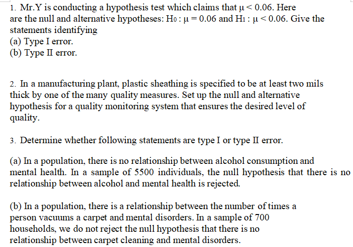 1. Mr.Y is conducting a hypothesis test which claims that µu< 0.06. Here
are the null and alternative hypotheses: Ho : ju = 0.06 and Hi : ju < 0.06. Give the
statements identifying
(а) Туре I error.
(b) Туре I еrror.
2. In a manufacturing plant, plastic sheathing is specified to be at least two mils
thick by one of the many quality measures. Set up the null and alternative
hypothesis for a quality monitoring system that ensures the desired level of
quality.
3. Determine whether following statements are type I or type II error.
(a) In a population, there is no relationship between alcohol consumption and
mental health. In a sample of 5500 individuals, the null hypothesis that there is no
relationship between alcohol and mental health is rejected.
(b) In a population, there is a relationship between the number of times a
person vacuums a carpet and mental disorders. In a sample of 700
households, we do not reject the null hypothesis that there is no
relationship between carpet cleaning and mental disorders.
