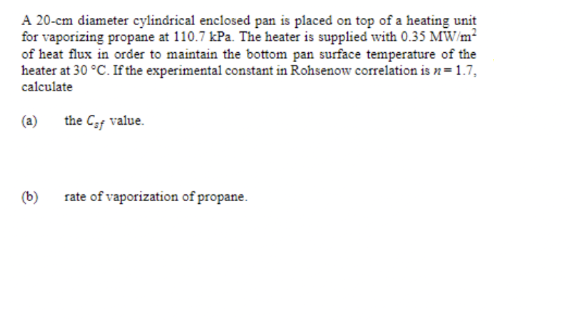 A 20-cm diameter cylindrical enclosed pan is placed on top of a heating unit
for vaporizing propane at 110.7 kPa. The heater is supplied with 0.35 MW/m2
of heat flux in order to maintain the bottom pan surface temperature of the
heater at 30 °C. If the experimental constant in Rohsenow correlation is n= 1.7,
calculate
(a)
the Caf value.
(b)
rate of vaporization of propane.
