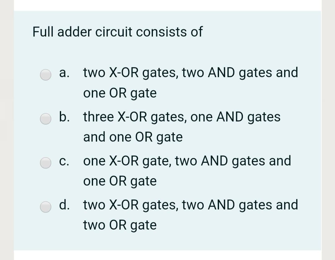 Full adder circuit consists of
а.
two X-OR gates, two AND gates and
one OR gate
b. three X-OR gates, one AND gates
and one OR gate
С.
one X-OR gate, two AND gates and
one OR gate
d. two X-OR gates, two AND gates and
two OR gate
