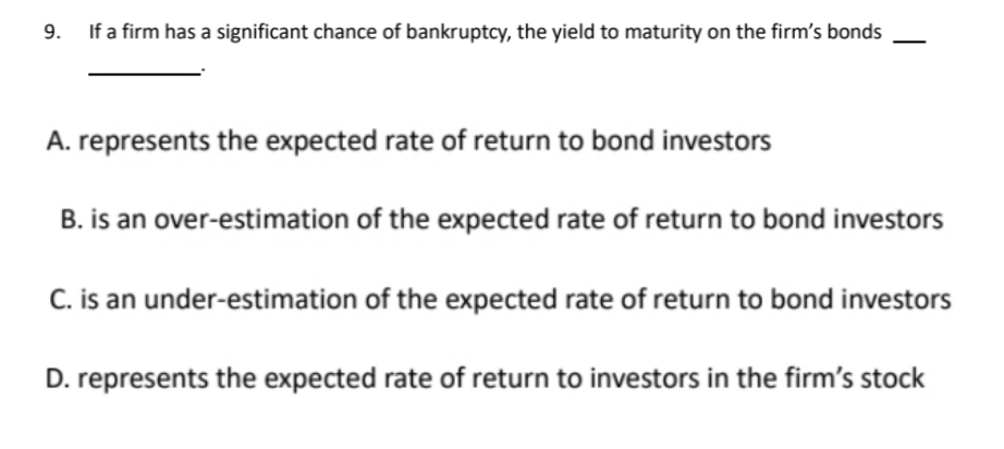 9. If a firm has a significant chance of bankruptcy, the yield to maturity on the firm's bonds
A. represents the expected rate of return to bond investors
B. is an over-estimation of the expected rate of return to bond investors
C. is an under-estimation of the expected rate of return to bond investors
D. represents the expected rate of return to investors in the firm's stock