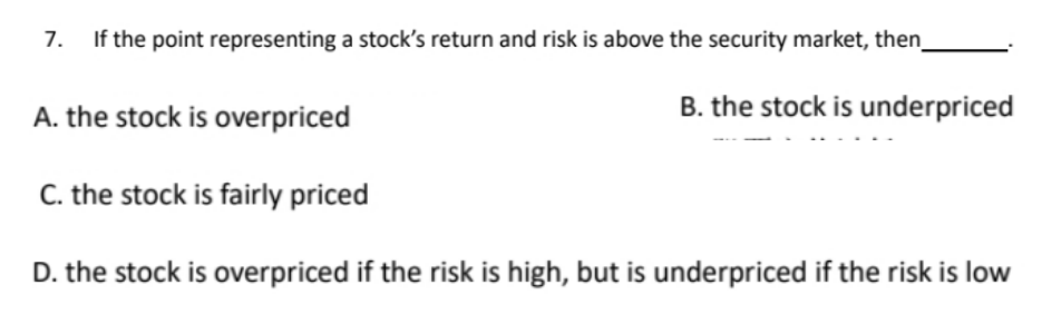 7. If the point representing a stock's return and risk is above the security market, then
B. the stock is underpriced
A. the stock is overpriced
C. the stock is fairly priced
D. the stock is overpriced if the risk is high, but is underpriced if the risk is low