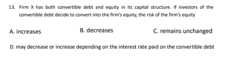 13. Firm X has both convertible debt and equity in its capital structure. If investors of the
convertible debt decide to convert into the firm's equity, the risk of the firm's equity
C. remains unchanged
A. increases
B. decreases
D. may decrease or increase depending on the interest rate paid on the convertible debt