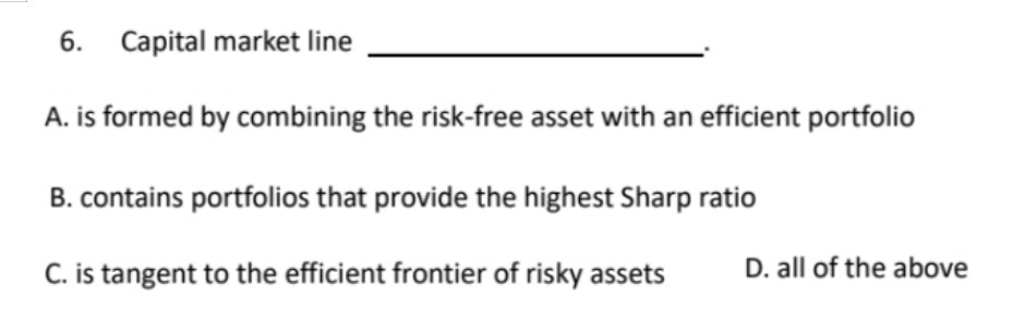 6. Capital market line
A. is formed by combining the risk-free asset with an efficient portfolio
B. contains portfolios that provide the highest Sharp ratio
C. is tangent to the efficient frontier of risky assets
D. all of the above