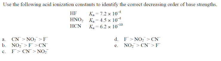 Use the following acid ionization constants to identify the correct decreasing order of base strengths.
K, = 7.2 x 10
K = 4.5 x 10
K, = 6.2 × 10¬10
HF
ΗΝΟ,
HCN
CN > NO, > F
b. NO, >F >CN¯
F> CN> NO,
d. F> NO, > CN
NO,> CN> F
а.
е.
с.
