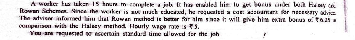 A worker has taken 15 hours to complete a job. It has enabled him to get bönus under both Halsey and
Rowan Schemes. Since the worker is not much educated, he requested a cost accountant for necessary advice.
The advisor informed him that Rowan method is better for him since it will give him extra bonus of 6.25 in
comparison with the Halsey method. Hourly wage rate is 5.
You are requested to ascertain standard time allowed for the job.
