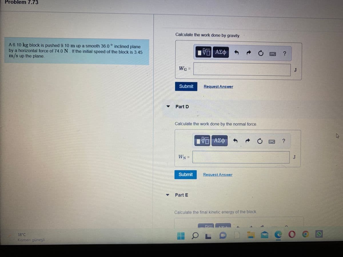 Problem 7.73
Calculate the work done by gravity.
A 6.10 kg block is pushed 9.10 m up a smooth 36.0 ° inclined plane
by a horizontal force of 74.0 N. If the initial speed of the block is 3.45
m/s up the plane.
V ΑΣφ
******
We -
J
Submit
Request Answer
Part D
Calculate the work done by the normal force.
να ΑΣφ
?
WN =
Submit
Request Answer
Part E
Calculate the final kinetic energy of the block.
18°C
Kısmen güneşli
JI
