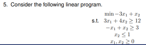 5. Consider the following linear program.
min –3x1 + X2
s.t. 3x1 + 4x2 > 12
-x1 + x2 > 3
x2 < 1
X1, X2 > 0
