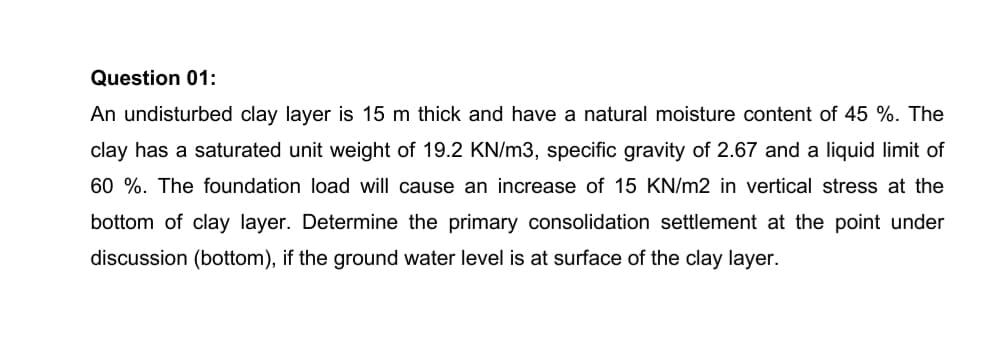 Question 01:
An undisturbed clay layer is 15 m thick and have a natural moisture content of 45 %. The
clay has a saturated unit weight of 19.2 KN/m3, specific gravity of 2.67 and a liquid limit of
60 %. The foundation load will cause an increase of 15 KN/m2 in vertical stress at the
bottom of clay layer. Determine the primary consolidation settlement at the point under
discussion (bottom), if the ground water level is at surface of the clay layer.
