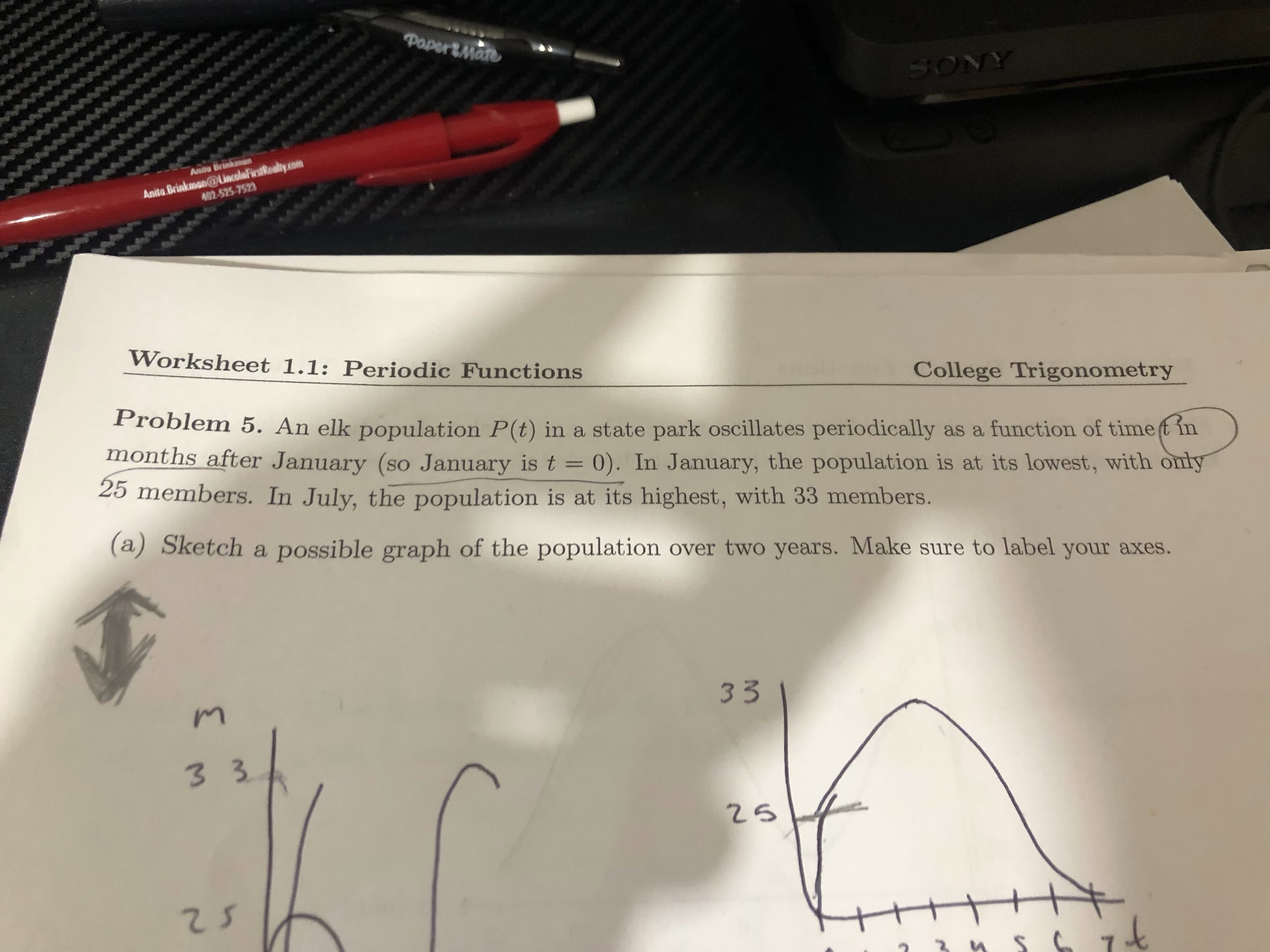 Problem 5. An elk population P(t) in a state park oscillates periodically as a function of timef in
months after January (so January is t = 0). In January, the population is at its lowest, with only
25 members. In July, the population is at its highest, with 33 members.
(a) Sketch a possible graph of the population over two years. Make sure to label your axes.
