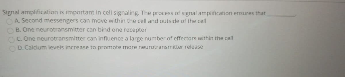 Signal amplification is important in cell signaling. The process of signal amplification ensures that
O A. Second messengers can move within the cell and outside of the cell
B. One neurotransmitter can bind one receptor
C. One neurotransmitter can influence a large number of effectors within the cell
D. Calcium levels increase to promote more neurotransmitter release
