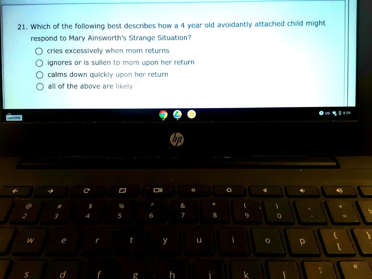 21. Which of the following best describes how a 4 year old avoidantly attached child might
respond to Mary Ainsworth's Strange Situation?
cries excessively when mom returns
ignores or is sullen to mom upon her return
calms down quickly upon her return
all of the above are likely
O us 0 8:09
Launcher
hp
#
$
%
&
(
)
2
3
4
6
7
8
9
e
t
y
d
g h
