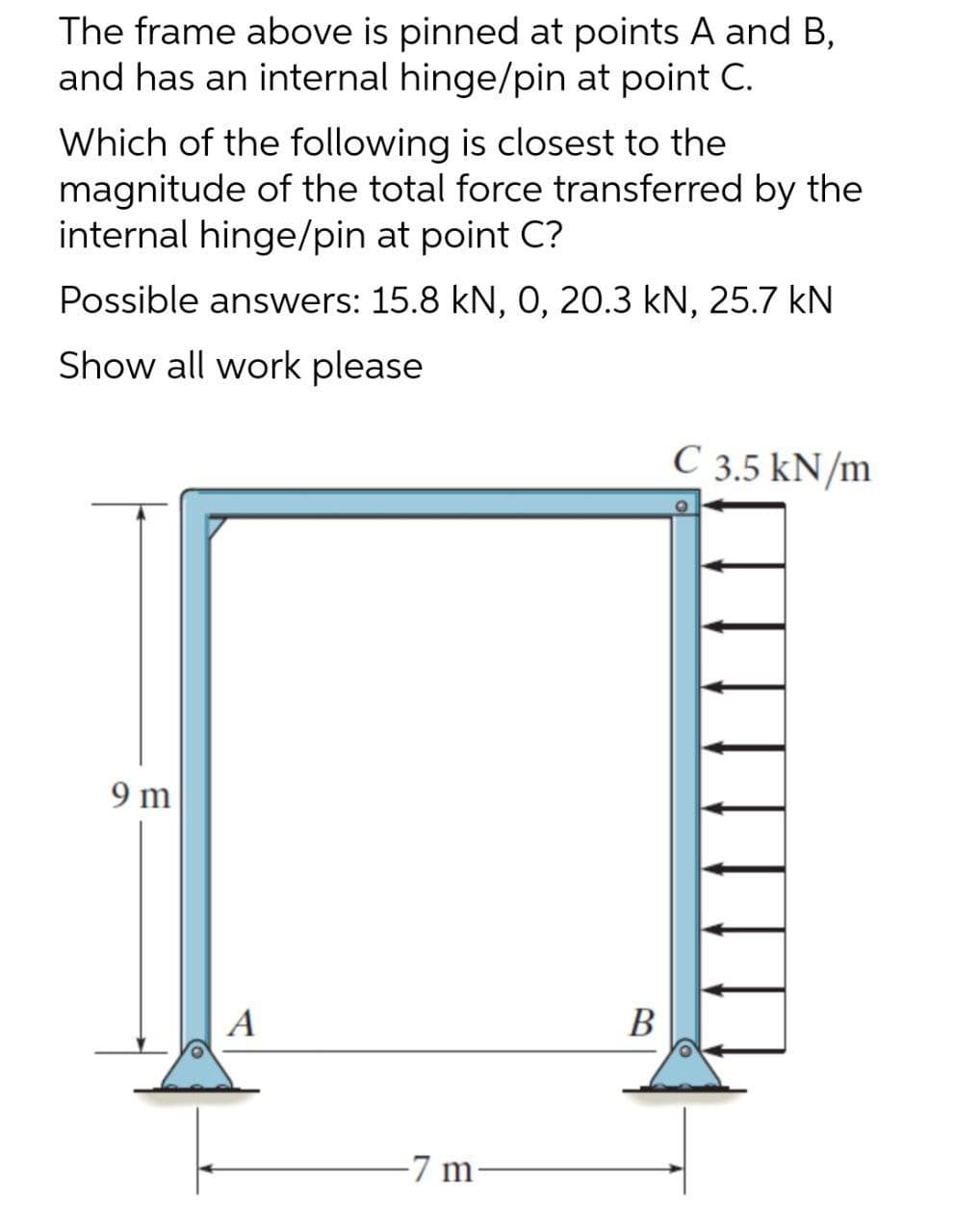 The frame above is pinned at points A and B,
and has an internal hinge/pin at point C.
Which of the following is closest to the
magnitude of the total force transferred by the
internal hinge/pin at point C?
Possible answers: 15.8 kN, 0, 20.3 kN, 25.7 kN
Show all work please
C 3.5 kN/m
9 m
A
В
-7 m
