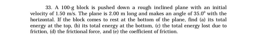 33. A 100-g block is pushed down a rough inclined plane with an initial
velocity of 1.50 m/s. The plane is 2.00 m long and makes an angle of 35.0° with the
horizontal. If the block comes to rest at the bottom of the plane, find (a) its total
energy at the top, (b) its total energy at the bottom, (c) the total energy lost due to
friction, (d) the frictional force, and (e) the coefficient of friction.
