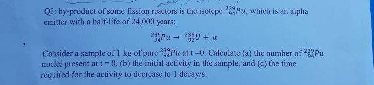 239
Q3: by-product of some fission reactors is the isotope 4Pu, which is an alpha
emitter with a half-life of 24,000 years:
239Pu → 235U + a
Consider a sample of 1 kg of pure 2Pu at t =0. Calculate (a) the number of 239Pu
nuclei present at t = 0, (b) the initial activity in the sample, and (c) the time
required for the activity to decrease to 1 decay/s.
94
