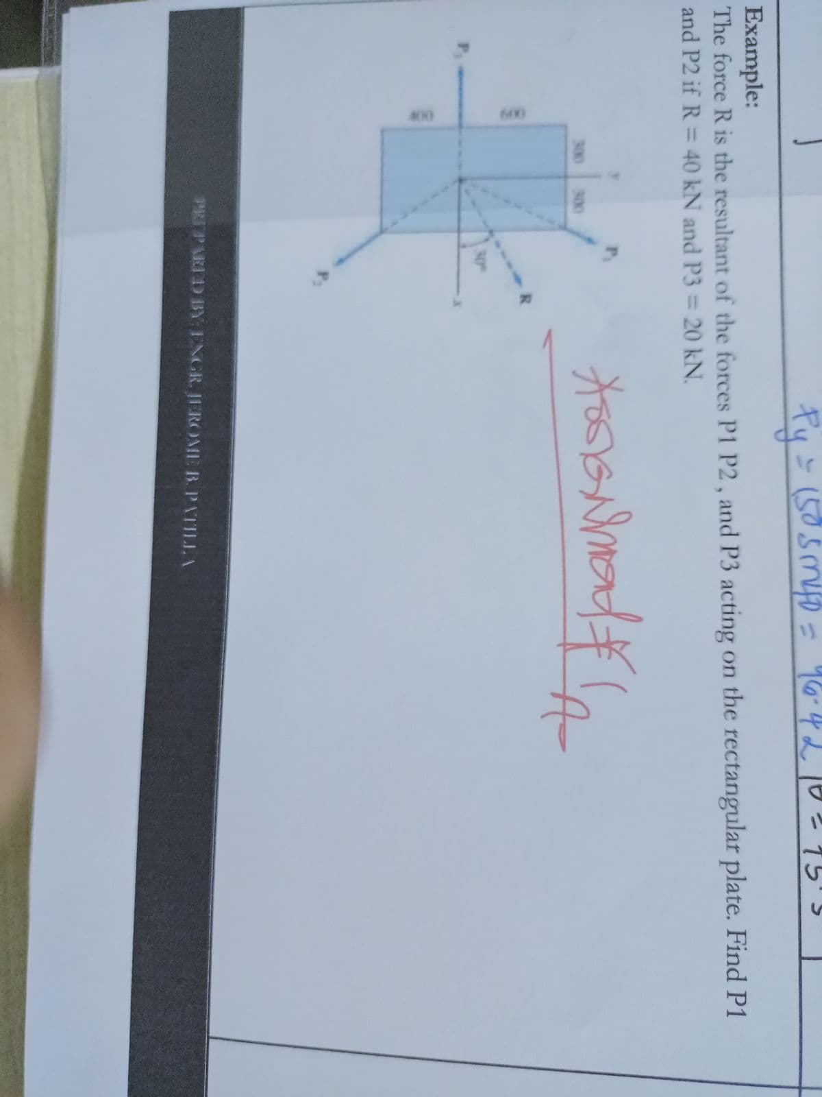 400
600
Py=(505m0 = 96-4 2 10 2 75'3
Example:
The force R is the resultant of the forces P1 P2 , and P3 acting on the rectangular plate. Find P1
and P2 if R = 40 kN and P3 = 20 kN.
300
300
R.
30
P3
PRIPARID BY: ENGR. JEROME B. PATILLA
