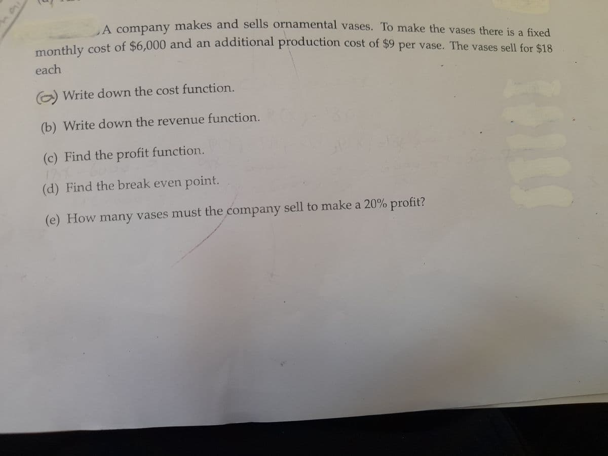 A company makes and sells ornamental vases. To make the vases there is a fixed
monthly cost of $6,000 and an additional production cost of $9 per vase. The vases sell for $18
each
(a) Write down the cost function.
(b) Write down the revenue function.
(c) Find the profit function.
(d) Find the break even point.
(e) How many vases must the company sell to make a 20% profit?