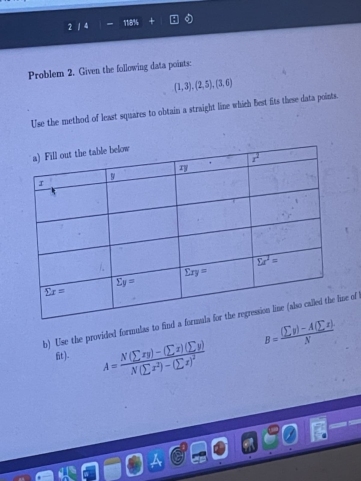 2/4 - 118% +
Problem 2. Given the following data points:
(1,3), (2,5), (3,6)
Use the method of least squares to obtain a straight line which best fits these data points.
a) Fill out the table below
12
xy
y
Σx =
Σy=
Σry =
Στ
Σrd =>
b) Use the provided formulas to find a formula for the regression line (also called the line of b
fit).
Ν(Σry) - (Στ) (Σy)
A =
Ν(Στ) - (Στ)
W
A
B =
(Σκ) - Α(Σ)
N