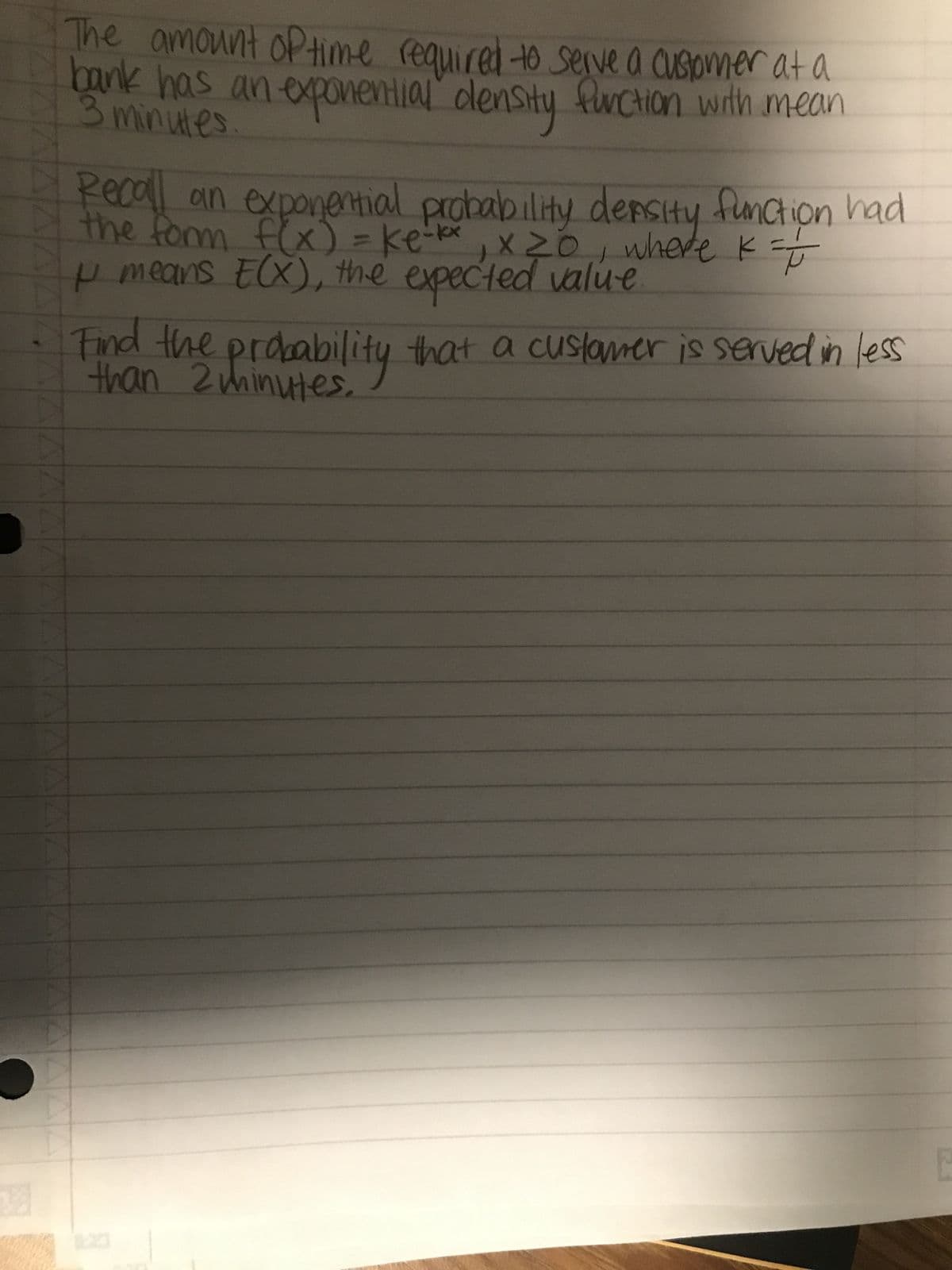 The amount of time required to serve a customer at a
bank has an exponential density function with mean
3 minutes
/
Recall an exponential probability density function had
the form f(x) = ke-kx, x 20, where K = I
μ means E(X), the expected value
Find the probability that a customer is served in less
than 2 minutes.
Δ Δ Δ Δ Δ Δ Δ Δ Δ Δ Δ Δ
AAA
出