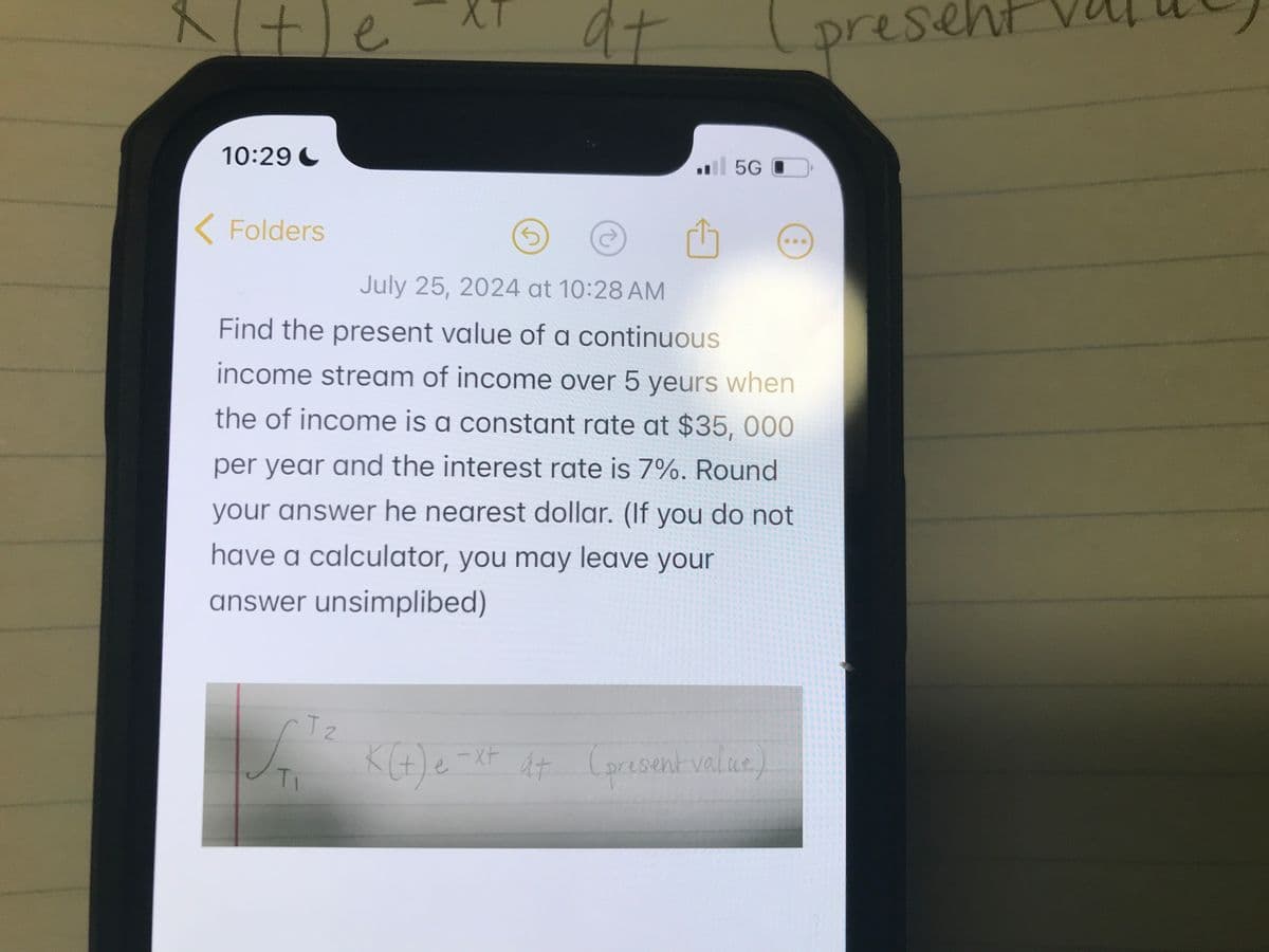 xte
10:29C
<Folders
1
at
5G
July 25, 2024 at 10:28 AM
Find the present value of a continuous
income stream of income over 5 yeurs when
the of income is a constant rate at $35, 000
per year and the interest rate is 7%. Round
your answer he nearest dollar. (If you do not
have a calculator, you may leave your
answer unsimplibed)
TI
T 2
K(+) e-x+ A+ (present value)
present