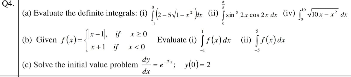 Q4.
(a) Evaluate the definite integrals: (i) i(2-5V1-x² tx (ii) [sin 2x cos 2x dx
(iv) "-
'V10x - x² dx
1
– 1, if x20
х —
(b) Given f(x)=
Evaluate (i) [ f(x) dx (ii) [ f(x) dx
x+1 if x < 0
-1
-5
dy
= e *; y(0) = 2
dx
(c) Solve the initial value problem
