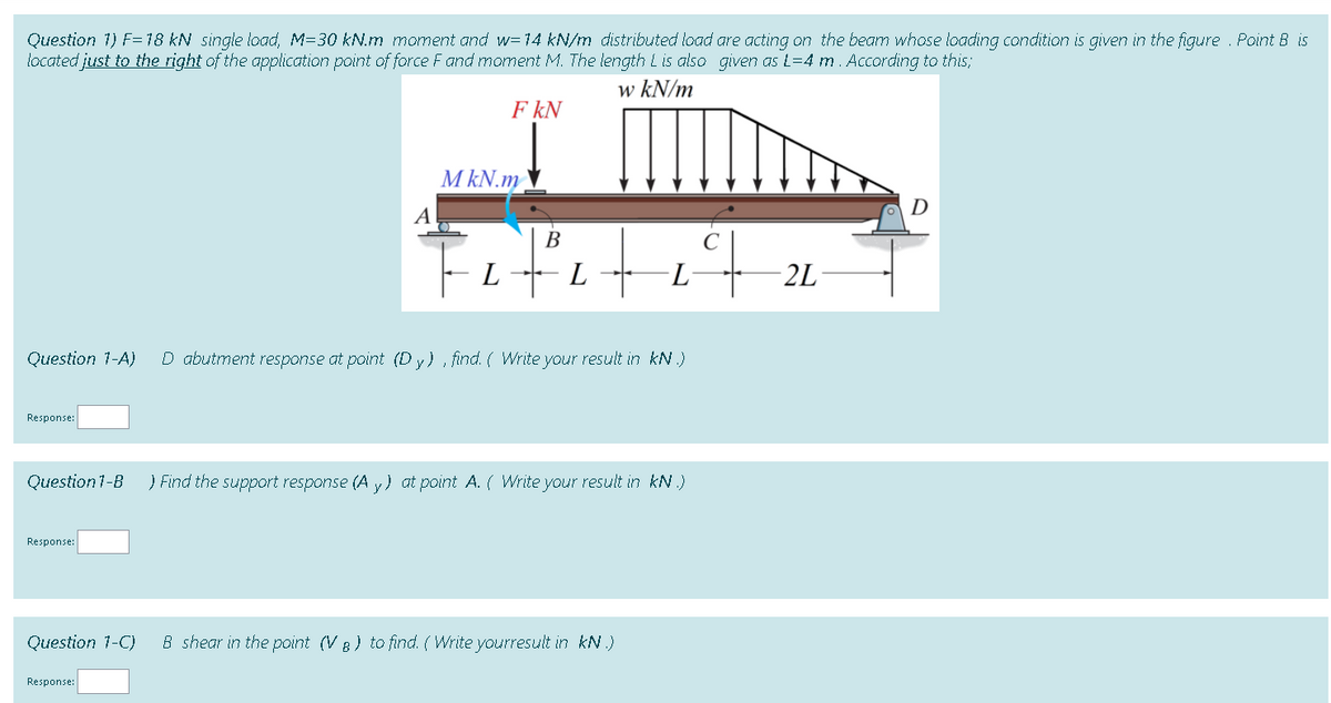 Question 1) F=18 kN single load, M=30 kN.m moment and w=14 kN/m distributed load are acting on the beam whose loading condition is given in the figure . Point B is
located just to the right of the application point of force F and moment M. The length L is also given as L=4 m. According to this;
w kN/m
F kN
M kN.m
D
14.
В
C
L
L -L
- 2L
Question 1-A)
D abutment response at point (D y) , find. ( Write your result in kN.)
Response:
Question 1-B
) Find the support response (A y) at point A. ( Write your result in kN.)
Response:
Question 1-C)
B shear in the point (V B) to find. ( Write yourresult in kN.)
Response:
