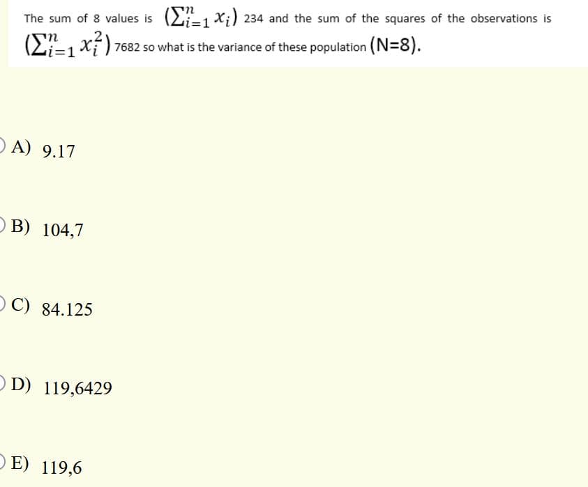 The sum of 8 values is (21 X;) 234 and the sum of the squares of the observations is
(2=1 xí) 7682 so what is the variance of these population (N=8).
O A) 9.17
O B) 104,7
OC) 84.125
O D) 119,6429
OE) 119,6
