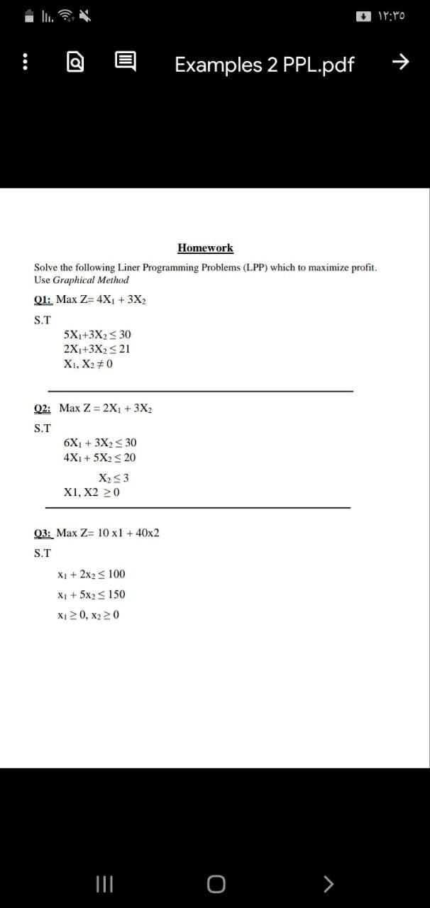 Examples 2 PPL.pdf
Homework
Solve the following Liner Programming Problems (LPP) which to maximize profit.
Use Graphical Method
Ql: Max Z= 4X1 + 3X2
S.T
5X1+3X2 < 30
2X1+3X2<21
Xı, X2+ 0
Q2: Max Z = 2X1 + 3X2
S.T
6X1 + 3X2< 30
4Xi + 5X2 S 20
X2<3
X1, X2 20
Q3: Max Z= 10 x1 + 40x2
S.T
X1 + 2x2< 100
Xị + 5x2< 150
X120, x2 20
>
