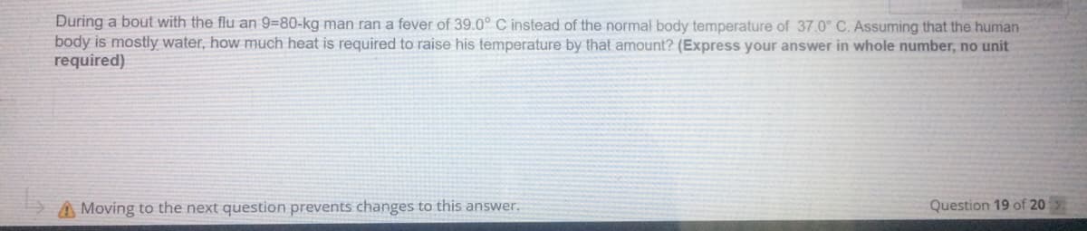 During a bout with the flu an 9=80-kg man ran a fever of 39.0° C instead of the normal body temperature of 37.0° C. Assuming that the human
body is mostly water, how much heat is required to raise his temperature by that amount? (Express your answer in whole number, no unit
required)
A Moving to the next question prevents changes to this answer.
Question 19 of 20
