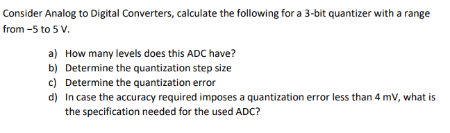 Consider Analog to Digital Converters, calculate the following for a 3-bit quantizer with a range
from -5 to 5 V.
a) How many levels does this ADC have?
b) Determine the quantization step size
c) Determine the quantization error
d) In case the accuracy required imposes a quantization error less than 4 mV, what is
the specification needed for the used ADC?
