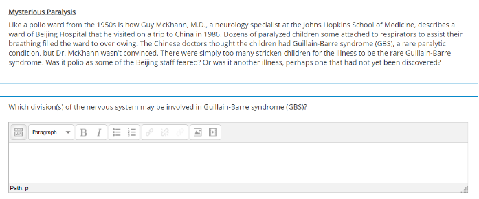 Mysterlous Paralysis
Like a polio ward from the 1950s is how Guy McKhann, M.D., a neurology specialist at the Johns Hopkins School of Medicine, describes a
ward of Beijing Hospital that he visited on a trip to China in 1986. Dozens of paralyzed children some attached to respirators to assist their
breathing filled the ward to over owing. The Chinese doctors thought the children had Guillain-Barre syndrome (GBS), a rare paralytic
condition, but Dr. McKhann wasn't convinced. There were simply too many stricken children for the illness to be the rare Guillain-Barre
syndrome. Was it polio as some of the Beijing staff feared? Or was it another illness, perhaps one that had not yet been discovered?
Which division(s) of the nervous system may be involved in Guillain-Barre syndrome (GBS)?
Paragraph - B I E E
Path p
