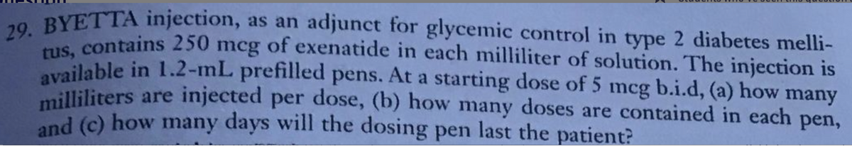 29. BYETTA injection, as an adjunct for glycemic control in type 2 diabetes melli-
tus, contains 250 mcg of exenatide in each milliliter of solution. The injection is
available in 1.2-mL prefilled pens. At a starting dose of 5 mcg b.i.d, (a) how many
milliliters are injected per dose, (b) how many doses are contained in each pen,
and (c) how many days will the dosing pen last the patient?