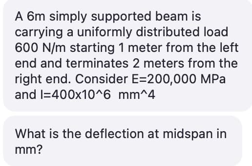 A 6m simply supported beam is
carrying a uniformly distributed load
600 N/m starting 1 meter from the left
end and terminates 2 meters from the
right end. Consider E=200,000 MPa
and I=400x10^6 mm^4
What is the deflection at midspan in
mm?