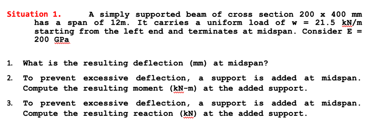 Situation 1.
A simply supported beam of cross section 200 x 400 mm
has a span of 12m. It carries a uniform load of w = 21.5 kN/m
starting from the left end and terminates at midspan. Consider E =
200 GPa
immmmmm
1.
2.
3.
What is the resulting deflection (mm) at midspan?
To prevent excessive deflection, a support is added at midspan.
Compute the resulting moment (kN-m) at the added support.
To prevent excessive deflection, a support is added at midspan.
Compute the resulting reaction (kN) at the added support.