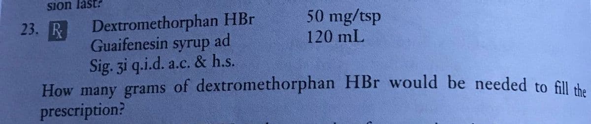 Sion last?
50 mg/tsp
120 mL
23. R
Dextromethorphan HBr
Guaifenesin syrup ad
Sig. 3i q.i.d. a.c. & h.s.
How many grams of dextromethorphan HBr would be needed to fill the
prescription?