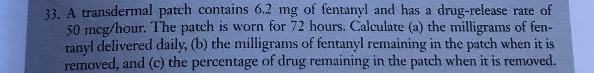 33. A transdermal patch contains 6.2 mg of fentanyl and has a drug-release rate of
50 mcg/hour. The patch is worn for 72 hours. Calculate (a) the milligrams of fen-
tanyl delivered daily, (b) the milligrams of fentanyl remaining in the patch when it is
removed, and (c) the percentage of drug remaining in the patch when it is removed.