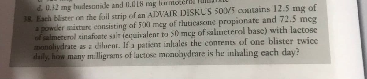 d. 0.32 mg budesonide and 0.018 mg formoter
38. Each blister on the foil strip of an ADVAIR DISKUS 500/5 contains 12.5 mg of
a powder mixture consisting of 500 mcg of fluticasone propionate and 72.5 mcg
of salmeterol xinafoate salt (equivalent to 50 mcg of salmeterol base) with lactose
monohydrate as a diluent. If a patient inhales the contents of one blister twice
daily, how many milligrams of lactose monohydrate is he inhaling each day?