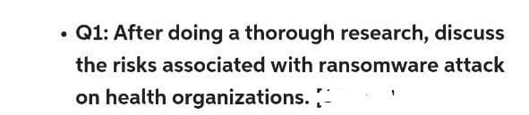 •
Q1: After doing a thorough research, discuss
the risks associated with ransomware attack
on health organizations.