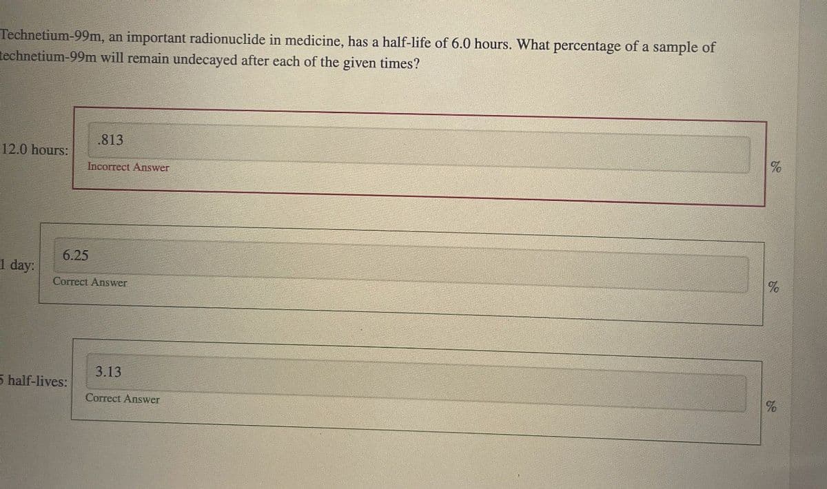 Technetium-99m, an important radionuclide in medicine, has a half-life of 6.0 hours. What percentage of a sample of
technetium-99m will remain undecayed after each of the given times?
.813
12.0 hours:
Incorrect Answer
6.25
1 day:
Correct Answer
5 half-lives:
3.13
Correct Answer
%
%
%