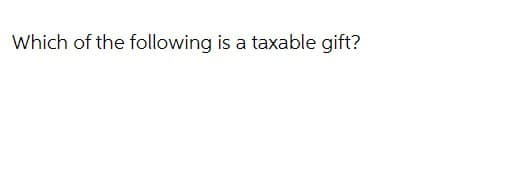 Which of the following is a taxable gift?