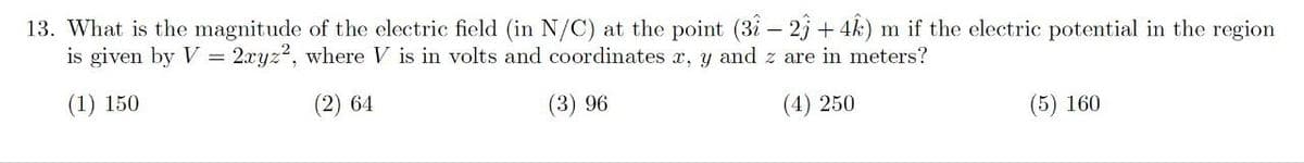 13. What is the magnitude of the electric field (in N/C) at the point (31-2)+4) m if the electric potential in the region
is given by V = 2xyz2, where V is in volts and coordinates x, y and z are in meters?
(1) 150
(2) 64
(3) 96
(4) 250
(5) 160