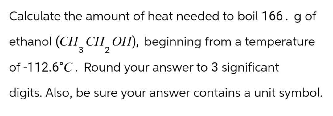 Calculate the amount of heat needed to boil 166. g of
ethanol (CH3CH2OH), beginning from a temperature
of -112.6°C. Round your answer to 3 significant
digits. Also, be sure your answer contains a unit symbol.